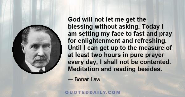 God will not let me get the blessing without asking. Today I am setting my face to fast and pray for enlightenment and refreshing. Until I can get up to the measure of at least two hours in pure prayer every day, I