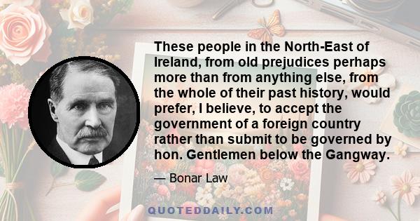 These people in the North-East of Ireland, from old prejudices perhaps more than from anything else, from the whole of their past history, would prefer, I believe, to accept the government of a foreign country rather