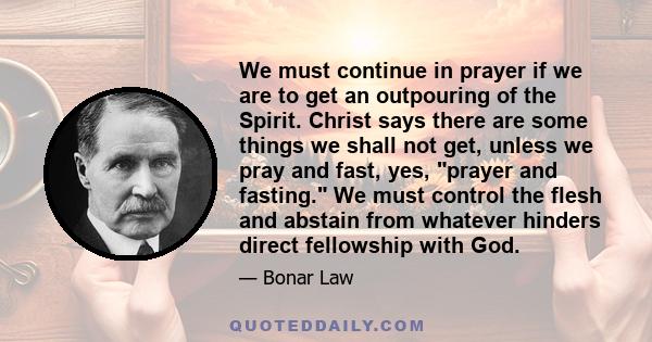 We must continue in prayer if we are to get an outpouring of the Spirit. Christ says there are some things we shall not get, unless we pray and fast, yes, prayer and fasting. We must control the flesh and abstain from