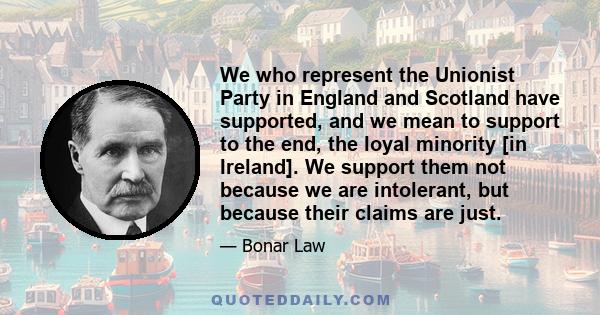 We who represent the Unionist Party in England and Scotland have supported, and we mean to support to the end, the loyal minority [in Ireland]. We support them not because we are intolerant, but because their claims are 