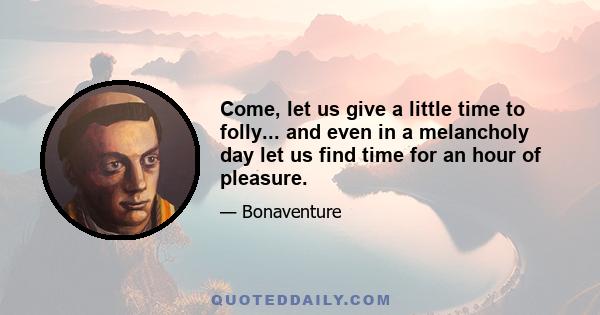 Come, let us give a little time to folly... and even in a melancholy day let us find time for an hour of pleasure.