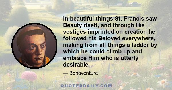 In beautiful things St. Francis saw Beauty itself, and through His vestiges imprinted on creation he followed his Beloved everywhere, making from all things a ladder by which he could climb up and embrace Him who is