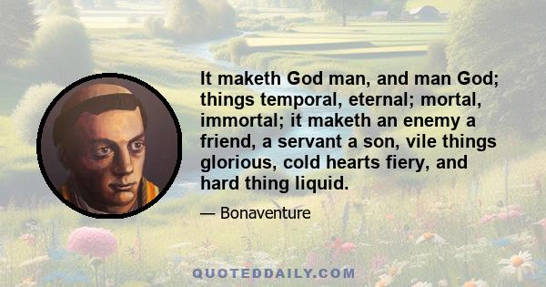 It maketh God man, and man God; things temporal, eternal; mortal, immortal; it maketh an enemy a friend, a servant a son, vile things glorious, cold hearts fiery, and hard thing liquid.