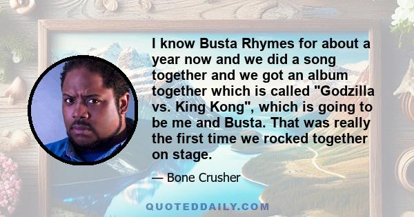 I know Busta Rhymes for about a year now and we did a song together and we got an album together which is called Godzilla vs. King Kong, which is going to be me and Busta. That was really the first time we rocked