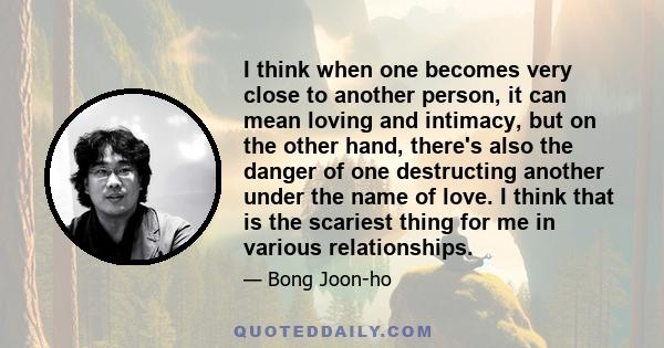 I think when one becomes very close to another person, it can mean loving and intimacy, but on the other hand, there's also the danger of one destructing another under the name of love. I think that is the scariest