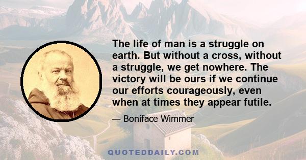 The life of man is a struggle on earth. But without a cross, without a struggle, we get nowhere. The victory will be ours if we continue our efforts courageously, even when at times they appear futile.