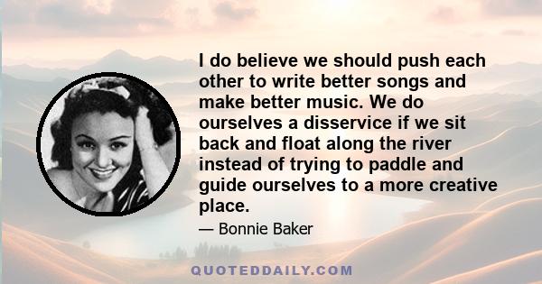 I do believe we should push each other to write better songs and make better music. We do ourselves a disservice if we sit back and float along the river instead of trying to paddle and guide ourselves to a more