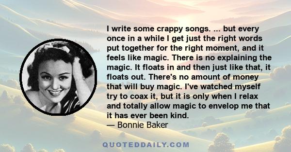 I write some crappy songs. ... but every once in a while I get just the right words put together for the right moment, and it feels like magic. There is no explaining the magic. It floats in and then just like that, it