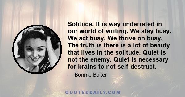 Solitude. It is way underrated in our world of writing. We stay busy. We act busy. We thrive on busy. The truth is there is a lot of beauty that lives in the solitude. Quiet is not the enemy. Quiet is necessary for