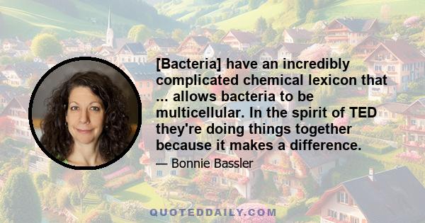 [Bacteria] have an incredibly complicated chemical lexicon that ... allows bacteria to be multicellular. In the spirit of TED they're doing things together because it makes a difference.