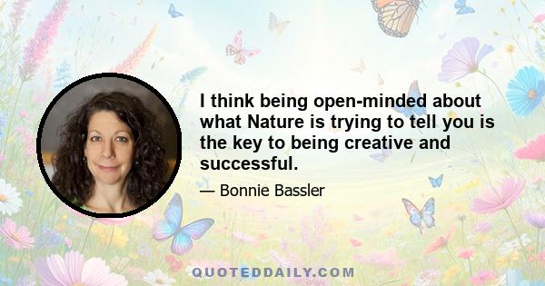 I think being open-minded about what Nature is trying to tell you is the key to being creative and successful.