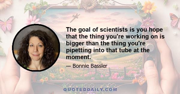 The goal of scientists is you hope that the thing you're working on is bigger than the thing you're pipetting into that tube at the moment.