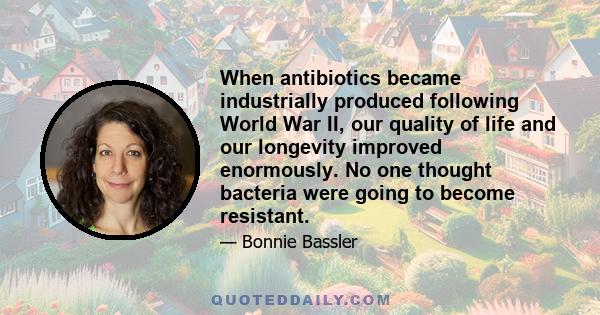 When antibiotics became industrially produced following World War II, our quality of life and our longevity improved enormously. No one thought bacteria were going to become resistant.