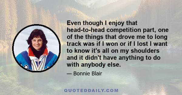 Even though I enjoy that head-to-head competition part, one of the things that drove me to long track was if I won or if I lost I want to know it's all on my shoulders and it didn't have anything to do with anybody else.