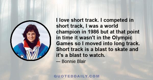 I love short track. I competed in short track, I was a world champion in 1986 but at that point in time it wasn't in the Olympic Games so I moved into long track. Short track is a blast to skate and it's a blast to