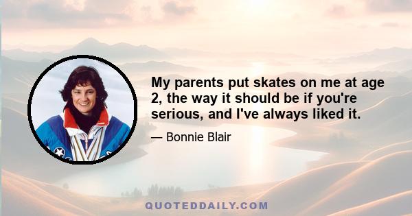 My parents put skates on me at age 2, the way it should be if you're serious, and I've always liked it.