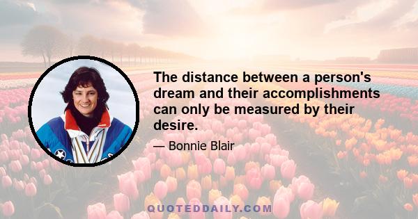 The distance between a person's dream and their accomplishments can only be measured by their desire.