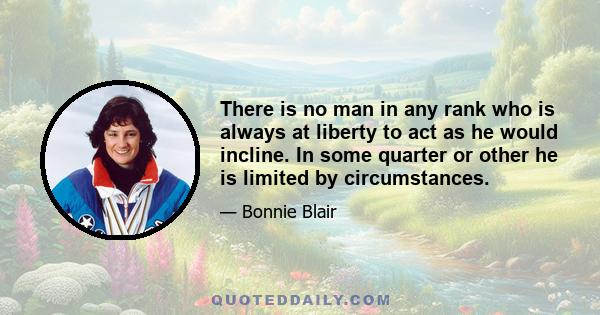 There is no man in any rank who is always at liberty to act as he would incline. In some quarter or other he is limited by circumstances.