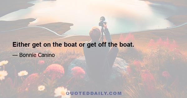 Either get on the boat or get off the boat.