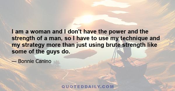 I am a woman and I don't have the power and the strength of a man, so I have to use my technique and my strategy more than just using brute strength like some of the guys do.