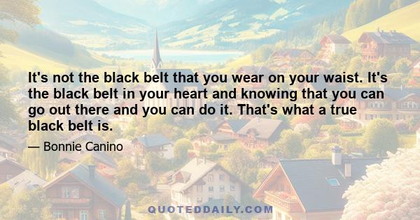 It's not the black belt that you wear on your waist. It's the black belt in your heart and knowing that you can go out there and you can do it. That's what a true black belt is.