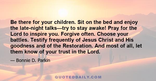 Be there for your children. Sit on the bed and enjoy the late-night talks—try to stay awake! Pray for the Lord to inspire you. Forgive often. Choose your battles. Testify frequently of Jesus Christ and His goodness and