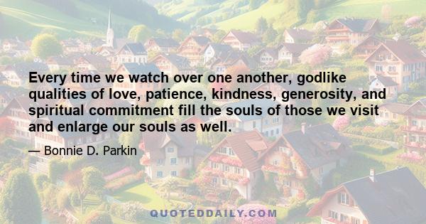 Every time we watch over one another, godlike qualities of love, patience, kindness, generosity, and spiritual commitment fill the souls of those we visit and enlarge our souls as well.