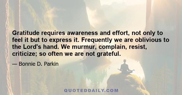 Gratitude requires awareness and effort, not only to feel it but to express it. Frequently we are oblivious to the Lord's hand. We murmur, complain, resist, criticize; so often we are not grateful.