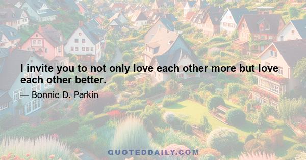 I invite you to not only love each other more but love each other better.