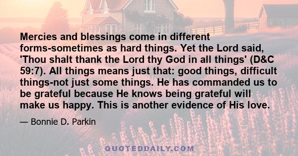 Mercies and blessings come in different forms-sometimes as hard things. Yet the Lord said, 'Thou shalt thank the Lord thy God in all things' (D&C 59:7). All things means just that: good things, difficult things-not just 