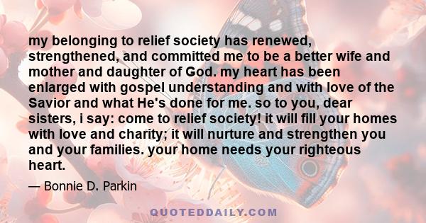 my belonging to relief society has renewed, strengthened, and committed me to be a better wife and mother and daughter of God. my heart has been enlarged with gospel understanding and with love of the Savior and what