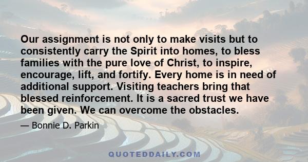 Our assignment is not only to make visits but to consistently carry the Spirit into homes, to bless families with the pure love of Christ, to inspire, encourage, lift, and fortify. Every home is in need of additional