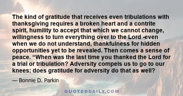 The kind of gratitude that receives even tribulations with thanksgiving requires a broken heart and a contrite spirit, humility to accept that which we cannot change, willingness to turn everything over to the Lord