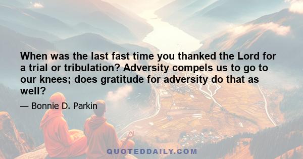 When was the last fast time you thanked the Lord for a trial or tribulation? Adversity compels us to go to our knees; does gratitude for adversity do that as well?