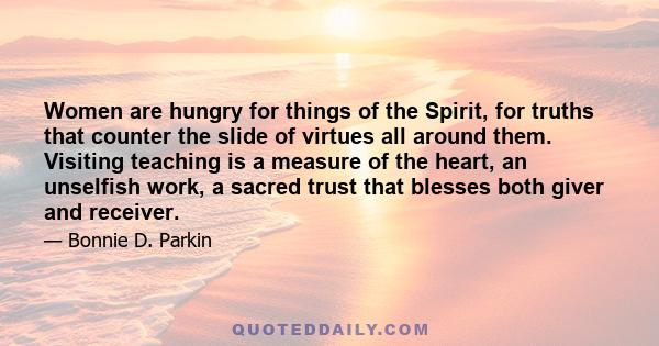 Women are hungry for things of the Spirit, for truths that counter the slide of virtues all around them. Visiting teaching is a measure of the heart, an unselfish work, a sacred trust that blesses both giver and