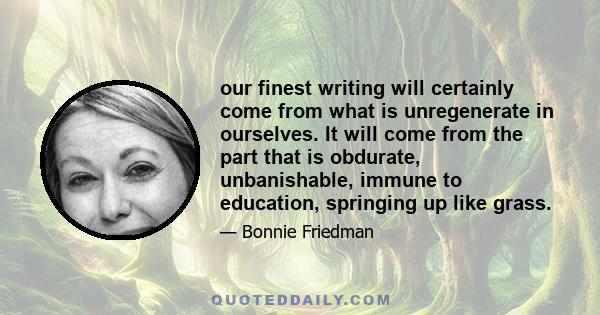 our finest writing will certainly come from what is unregenerate in ourselves. It will come from the part that is obdurate, unbanishable, immune to education, springing up like grass.