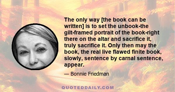 The only way [the book can be written] is to set the unbook-the gilt-framed portrait of the book-right there on the altar and sacrifice it, truly sacrifice it. Only then may the book, the real live flawed finite book,