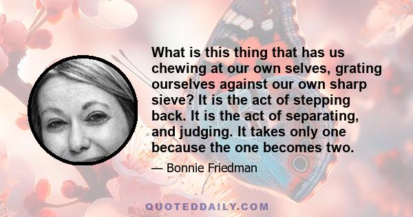 What is this thing that has us chewing at our own selves, grating ourselves against our own sharp sieve? It is the act of stepping back. It is the act of separating, and judging. It takes only one because the one