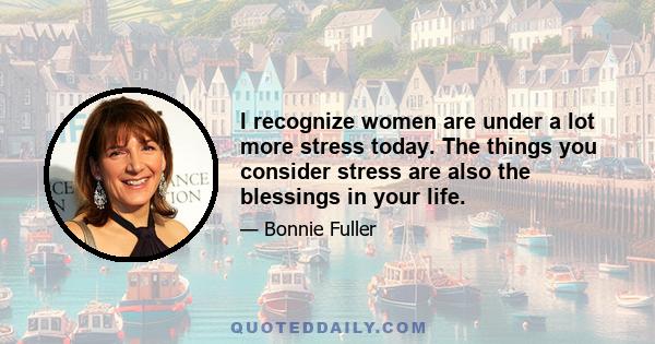 I recognize women are under a lot more stress today. The things you consider stress are also the blessings in your life.