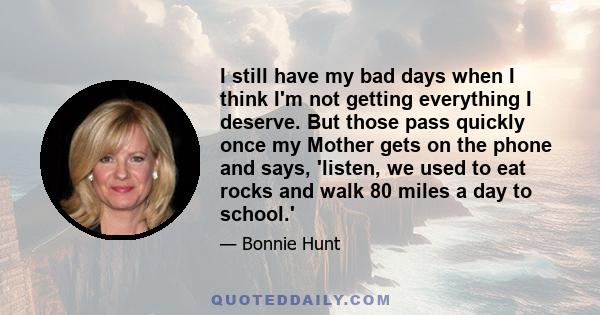 I still have my bad days when I think I'm not getting everything I deserve. But those pass quickly once my Mother gets on the phone and says, 'listen, we used to eat rocks and walk 80 miles a day to school.'