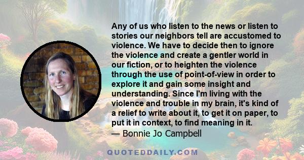 Any of us who listen to the news or listen to stories our neighbors tell are accustomed to violence. We have to decide then to ignore the violence and create a gentler world in our fiction, or to heighten the violence