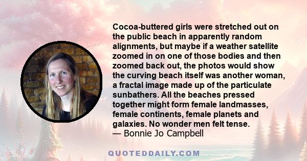 Cocoa-buttered girls were stretched out on the public beach in apparently random alignments, but maybe if a weather satellite zoomed in on one of those bodies and then zoomed back out, the photos would show the curving