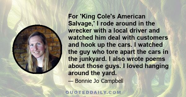 For 'King Cole's American Salvage,' I rode around in the wrecker with a local driver and watched him deal with customers and hook up the cars. I watched the guy who tore apart the cars in the junkyard. I also wrote