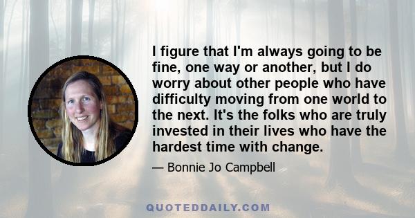 I figure that I'm always going to be fine, one way or another, but I do worry about other people who have difficulty moving from one world to the next. It's the folks who are truly invested in their lives who have the