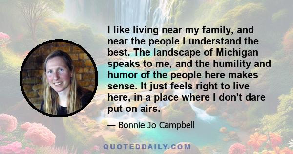 I like living near my family, and near the people I understand the best. The landscape of Michigan speaks to me, and the humility and humor of the people here makes sense. It just feels right to live here, in a place