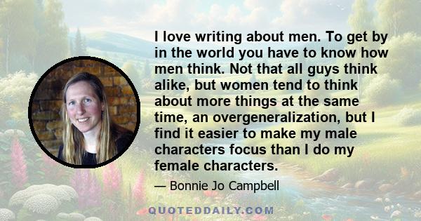 I love writing about men. To get by in the world you have to know how men think. Not that all guys think alike, but women tend to think about more things at the same time, an overgeneralization, but I find it easier to