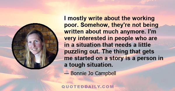 I mostly write about the working poor. Somehow, they're not being written about much anymore. I'm very interested in people who are in a situation that needs a little puzzling out. The thing that gets me started on a