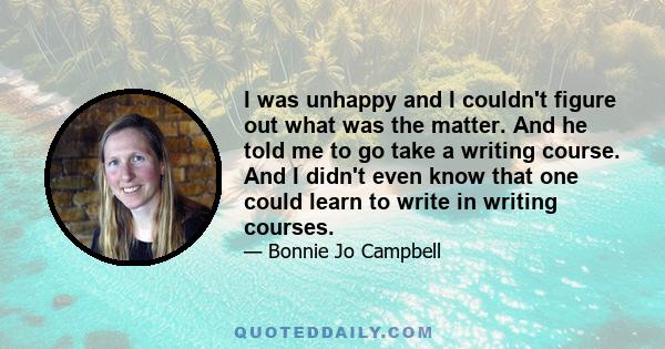 I was unhappy and I couldn't figure out what was the matter. And he told me to go take a writing course. And I didn't even know that one could learn to write in writing courses.