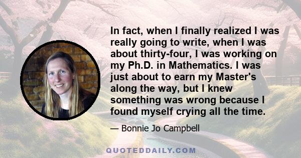 In fact, when I finally realized I was really going to write, when I was about thirty-four, I was working on my Ph.D. in Mathematics. I was just about to earn my Master's along the way, but I knew something was wrong