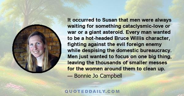 It occurred to Susan that men were always waiting for something cataclysmic-love or war or a giant asteroid. Every man wanted to be a hot-headed Bruce Willis character, fighting against the evil foreign enemy while